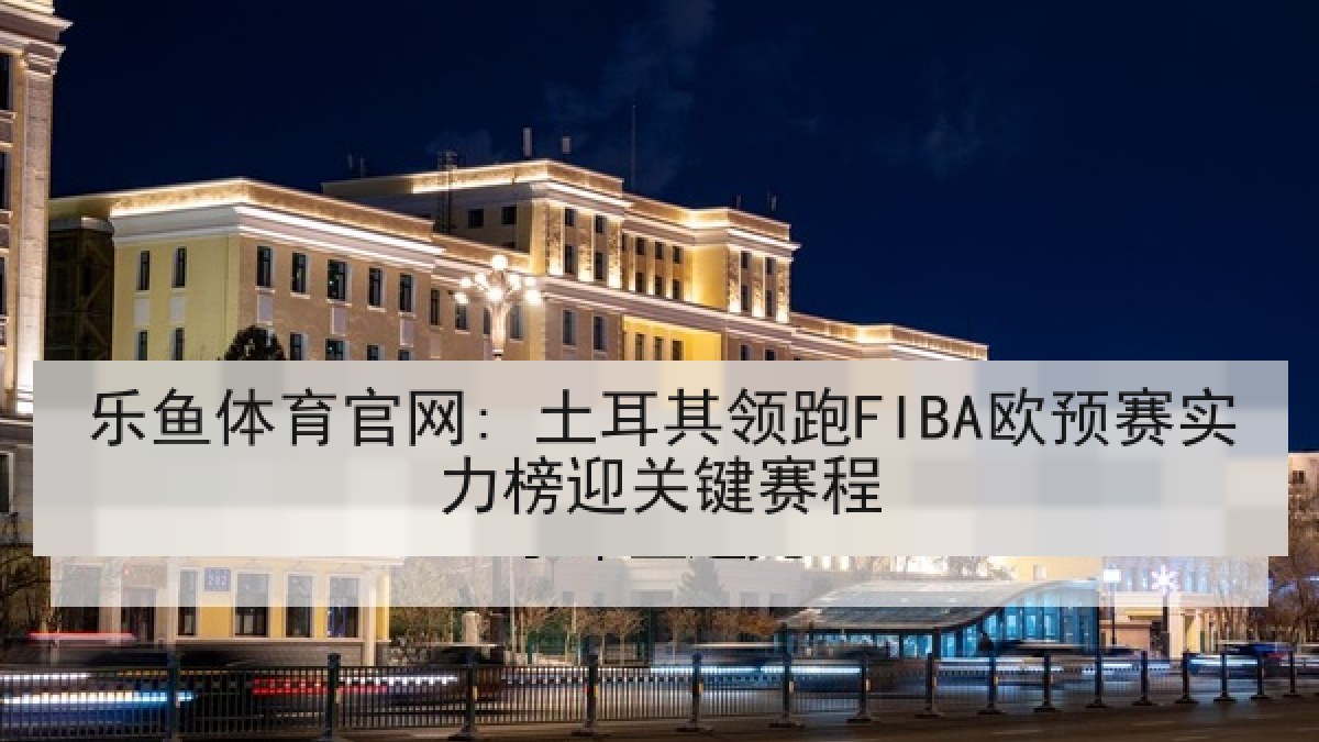 乐鱼体育官网: 土耳其领跑FIBA欧预赛实力榜迎关键赛程 乐鱼体育官网: 土耳其领跑FIBA欧预赛实力榜迎关键赛程