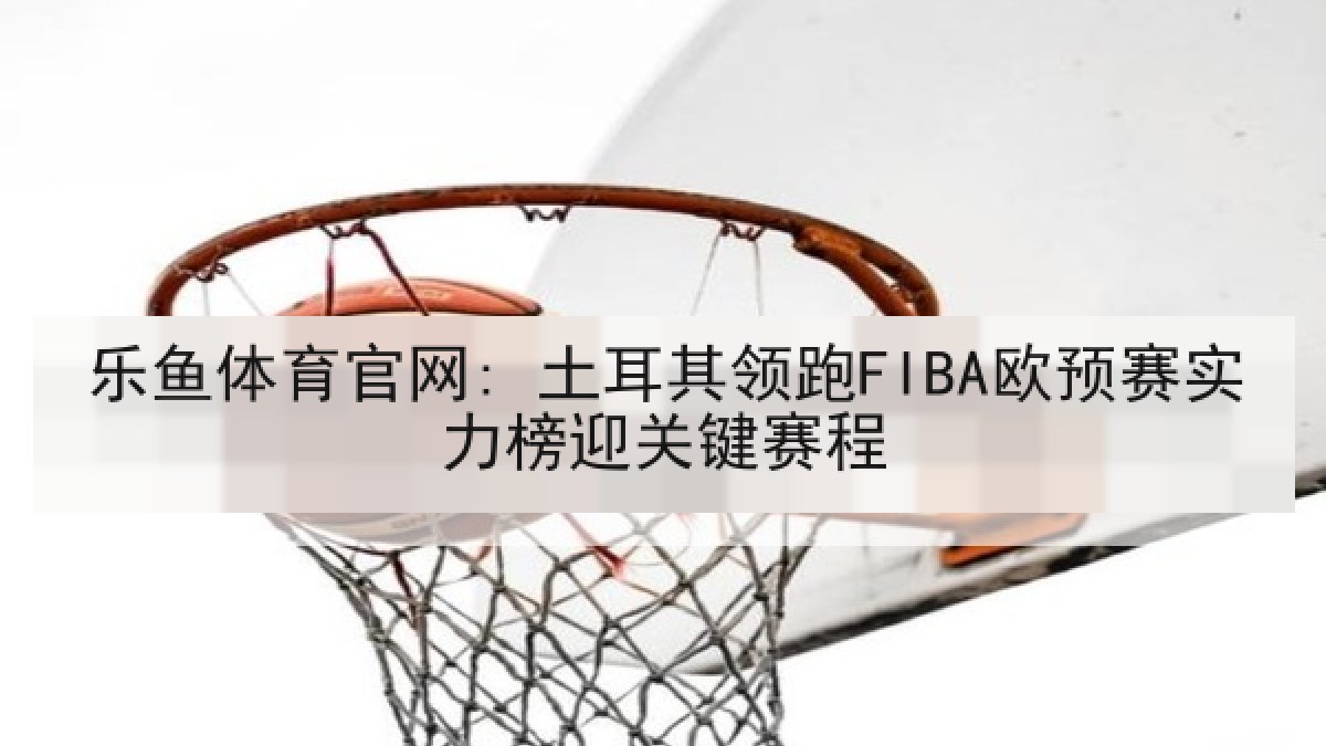 乐鱼体育官网: 土耳其领跑FIBA欧预赛实力榜迎关键赛程