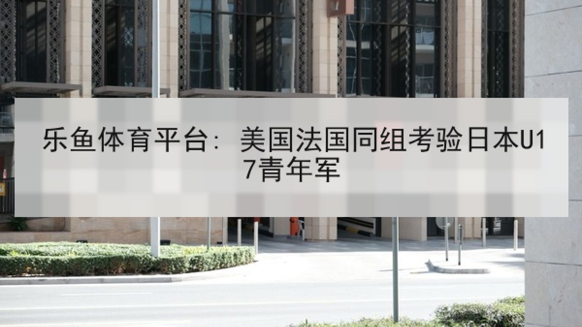 乐鱼体育平台: 美国法国同组考验日本U17青年军 乐鱼体育平台: 美国法国同组考验日本U17青年军