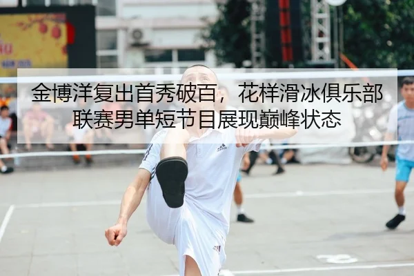 金博洋复出首秀破百，花样滑冰俱乐部联赛男单短节目展现巅峰状态