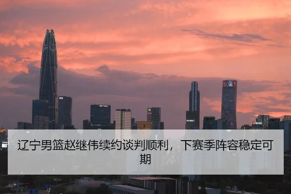 辽宁男篮赵继伟续约谈判顺利，下赛季阵容稳定可期